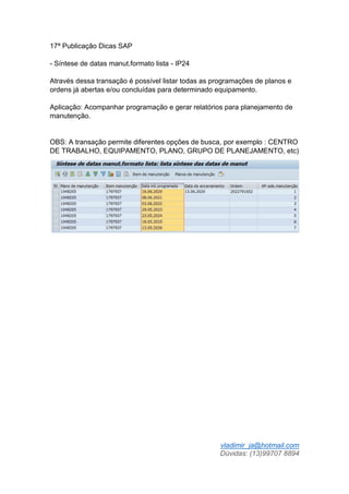 vladimir_ja@hotmail.com
Dúvidas: (13)99707 8894
17ª Publicação Dicas SAP
- Síntese de datas manut.formato lista - IP24
Através dessa transação é possível listar todas as programações de planos e
ordens já abertas e/ou concluídas para determinado equipamento.
Aplicação: Acompanhar programação e gerar relatórios para planejamento de
manutenção.
OBS: A transação permite diferentes opções de busca, por exemplo : CENTRO
DE TRABALHO, EQUIPAMENTO, PLANO, GRUPO DE PLANEJAMENTO, etc)
 