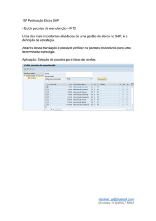 vladimir_ja@hotmail.com
Dúvidas: (13)99707 8894
18ª Publicação Dicas SAP
- Exibir pacotes de manutenção - IP12
Uma das mais importantes atividades de uma gestão de ativos no SAP, é a
definição de estratégia.
Através dessa transação é possível verificar os pacotes disponíveis para uma
determinada estratégia.
Aplicação: Seleção de pacotes para listas de tarefas.
 