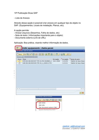 vladimir_ja@hotmail.com
Dúvidas: (13)99707 8894
19ª Publicação Dicas SAP
- Lista de Anexos
Através dessa opção é possível criar anexos em qualquer tipo de objeto no
SAP. (Equipamentos, Locais de instalação, Planos, etc).
A opção permite:
- Anexar arquivos (Desenhos, Folha de dados, etc)
- Nota de texto ( Informações importante para o objeto)
- Documento externo (Link de URL)
Aplicação: Boa prática, visando melhor informação de dados.
 