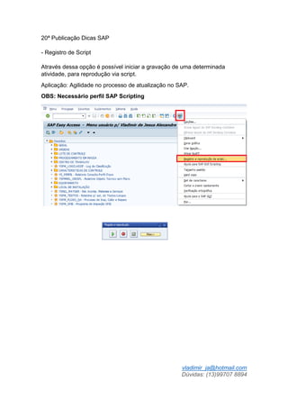 vladimir_ja@hotmail.com
Dúvidas: (13)99707 8894
20ª Publicação Dicas SAP
- Registro de Script
Através dessa opção é possível iniciar a gravação de uma determinada
atividade, para reprodução via script.
Aplicação: Agilidade no processo de atualização no SAP.
OBS: Necessário perfil SAP Scripting
 