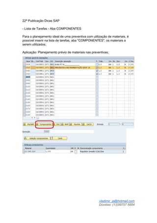 vladimir_ja@hotmail.com
Dúvidas: (13)99707 8894
22ª Publicação Dicas SAP
- Lista de Tarefas - Aba COMPONENTES
Para o planejamento ideal de uma preventiva com utilização de materiais, é
possível inserir na lista de tarefas, aba "COMPONENTES", os materiais a
serem utilizados;
Aplicação: Planejamento prévio de materiais nas preventivas;
 
