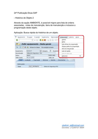 vladimir_ja@hotmail.com
Dúvidas: (13)99707 8894
24ª Publicação Dicas SAP
- Histórico de Objeto 2
Através da opção AMBIENTE, é possível migrar para lista de ordens
associadas , notas de manutenção, itens de manutenção e inclusive a
programação deste objeto.
Aplicação: Busca rápida do histórico de um objeto.
 