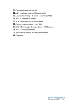 vladimir_ja@hotmail.com
Dúvidas: (13)99707 8894
31. Fleg - Confirmação obrigatória
32. IA21 - Avaliação docs.modif.listas de tarefas
33. Visualizar confirmação da ordem por dentro da IW33
34. IK01 - Criar ponto de medição
35. IP14 - Lista de utilizações da estratégia
36. Exibir pontos de medição - IL03 / IE03
37. IE02 - Movimentação de objeto técnico - ABA Estrutura
38. IE02 - Síntese de CLASSES
39. IL03 - Visualizar locais de instalação superiores
40. Dica extra
 