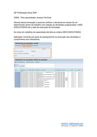 vladimir_ja@hotmail.com
Dúvidas: (13)99707 8894
26ª Publicação Dicas SAP
CM04 - Plnj.capacidades: atrasos CenTrab
Através dessa transação é possível verificar a demanda em atraso de um
determinado centro de trabalho com relação as atividades programadas x NÃO
EXECUTADAS até a data de execução da transação.
Ao clicar em detalhes de capacidade ele lista as ordens NÃO EXECUTADAS.
Aplicação: Controle por parte do planejamento na execução das atividades e
cumprimento dos indicadores.
 