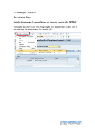 vladimir_ja@hotmail.com
Dúvidas: (13)99707 8894
27ª Publicação Dicas SAP
IP02 - Inativar Plano
Através dessa opção é possível tornar um plano de manutenção INATIVO.
Aplicação: Equipamentos fora de operação e/ou descomissionados, sem a
necessidade de gerar ordens de manutenção.
 