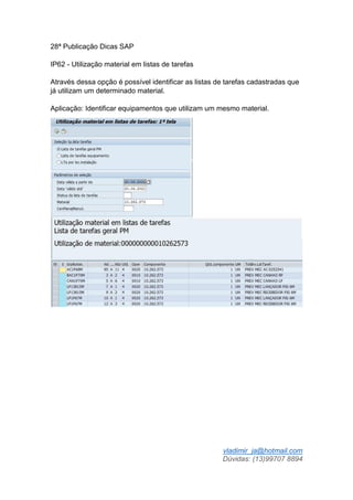 vladimir_ja@hotmail.com
Dúvidas: (13)99707 8894
28ª Publicação Dicas SAP
IP62 - Utilização material em listas de tarefas
Através dessa opção é possível identificar as listas de tarefas cadastradas que
já utilizam um determinado material.
Aplicação: Identificar equipamentos que utilizam um mesmo material.
 