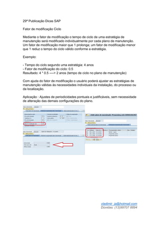 vladimir_ja@hotmail.com
Dúvidas: (13)99707 8894
29ª Publicação Dicas SAP
Fator de modificação Ciclo
Mediante o fator de modificação o tempo de ciclo de uma estratégia de
manutenção será modificado individualmente por cada plano de manutenção.
Um fator de modificação maior que 1 prolonga; um fator de modificação menor
que 1 reduz o tempo do ciclo válido conforme a estratégia.
Exemplo:
- Tempo do ciclo segundo uma estratégia: 4 anos
- Fator de modificação do ciclo: 0.5
Resultado: 4 * 0.5 ----> 2 anos (tempo de ciclo no plano de manutenção)
Com ajuda do fator de modificação o usuário poderá ajustar as estratégias de
manutenção válidas às necessidades individuais da instalação, do processo ou
da localização.
Aplicação : Ajustes de periodicidades pontuais e justificáveis, sem necessidade
de alteração das demais configurações do plano.
 