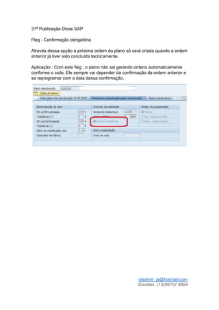 vladimir_ja@hotmail.com
Dúvidas: (13)99707 8894
31ª Publicação Dicas SAP
Fleg - Confirmação obrigatória
Através dessa opção a próxima ordem do plano só será criada quando a ordem
anterior já tiver sido concluída tecnicamente.
Aplicação : Com este fleg , o plano não sai gerando ordens automaticamente
conforme o ciclo. Ele sempre vai depender da confirmação da ordem anterior e
se reprogramar com a data dessa confirmação.
 