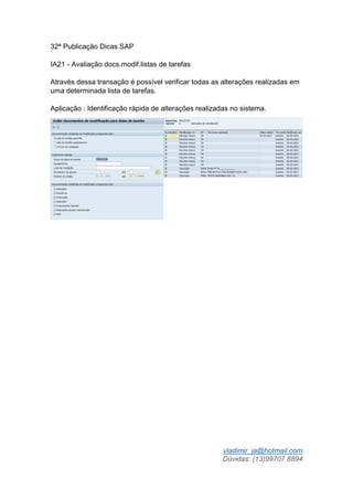 vladimir_ja@hotmail.com
Dúvidas: (13)99707 8894
32ª Publicação Dicas SAP
IA21 - Avaliação docs.modif.listas de tarefas
Através dessa transação é possível verificar todas as alterações realizadas em
uma determinada lista de tarefas.
Aplicação : Identificação rápida de alterações realizadas no sistema.
 