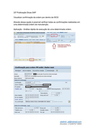 vladimir_ja@hotmail.com
Dúvidas: (13)99707 8894
33ª Publicação Dicas SAP
Visualizar confirmação da ordem por dentro da IW33
Através dessa opção é possível verificar todas as confirmações realizadas em
uma determinada ordem de manutenção.
Aplicação : Análise rápida de execução de uma determinada ordem.
 