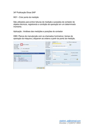 vladimir_ja@hotmail.com
Dúvidas: (13)99707 8894
34ª Publicação Dicas SAP
IK01 - Criar ponto de medição
São utilizados para entrar leituras de medição e posições de contador de
objetos técnicos, registrando a condição de operação em um determinado
momento.
Aplicação : Análises das medições e posições do contador
OBS: Planos de manutenção com os chamados horimetros ( tempo de
operação da máquina ) disparam as ordens a partir do ponto de medição.
 
