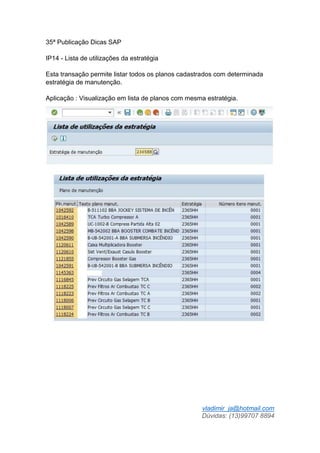 vladimir_ja@hotmail.com
Dúvidas: (13)99707 8894
35ª Publicação Dicas SAP
IP14 - Lista de utilizações da estratégia
Esta transação permite listar todos os planos cadastrados com determinada
estratégia de manutenção.
Aplicação : Visualização em lista de planos com mesma estratégia.
 