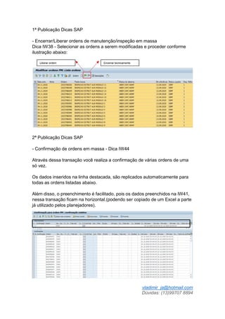 vladimir_ja@hotmail.com
Dúvidas: (13)99707 8894
1ª Publicação Dicas SAP
- Encerrar/Liberar ordens de manutenção/inspeção em massa
Dica IW38 - Selecionar as ordens a serem modificadas e proceder conforme
ilustração abaixo:
2ª Publicação Dicas SAP
- Confirmação de ordens em massa - Dica IW44
Através dessa transação você realiza a confirmação de várias ordens de uma
só vez.
Os dados inseridos na linha destacada, são replicados automaticamente para
todas as ordens listadas abaixo.
Além disso, o preenchimento é facilitado, pois os dados preenchidos na IW41,
nessa transação ficam na horizontal.(podendo ser copiado de um Excel a parte
já utilizado pelos planejadores).
 