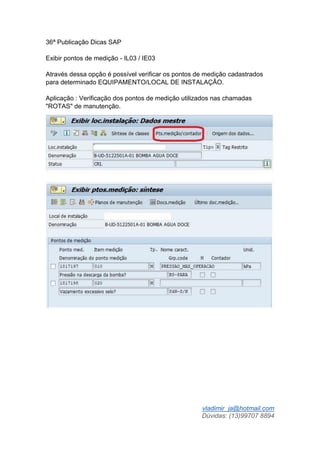 vladimir_ja@hotmail.com
Dúvidas: (13)99707 8894
36ª Publicação Dicas SAP
Exibir pontos de medição - IL03 / IE03
Através dessa opção é possível verificar os pontos de medição cadastrados
para determinado EQUIPAMENTO/LOCAL DE INSTALAÇÃO.
Aplicação : Verificação dos pontos de medição utilizados nas chamadas
"ROTAS" de manutenção.
 