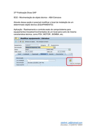 vladimir_ja@hotmail.com
Dúvidas: (13)99707 8894
37ª Publicação Dicas SAP
IE02 - Movimentação de objeto técnico - ABA Estrutura
Através dessa opção é possível modificar o local de instalação de um
determinado objeto técnico (EQUIPAMENTO)
Aplicação : Rastreamento e controle exato de campo/sistema para
equipamentos trocados/movimentados de um local para outro de mesma
característica técnica, como PSV, MOTOR , BOMBA, etc;
 