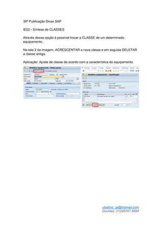 vladimir_ja@hotmail.com
Dúvidas: (13)99707 8894
38ª Publicação Dicas SAP
IE02 - Síntese de CLASSES
Através dessa opção é possível trocar a CLASSE de um determinado
equipamento.
Na tela 2 da imagem, ACRESCENTAR a nova classe e em seguida DELETAR
a classe antiga.
Aplicação: Ajuste de classe de acordo com a característica do equipamento.
 