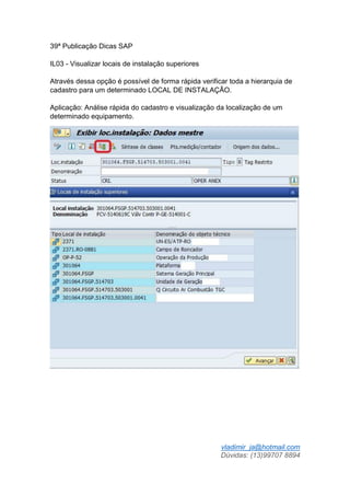 vladimir_ja@hotmail.com
Dúvidas: (13)99707 8894
39ª Publicação Dicas SAP
IL03 - Visualizar locais de instalação superiores
Através dessa opção é possível de forma rápida verificar toda a hierarquia de
cadastro para um determinado LOCAL DE INSTALAÇÃO.
Aplicação: Análise rápida do cadastro e visualização da localização de um
determinado equipamento.
 
