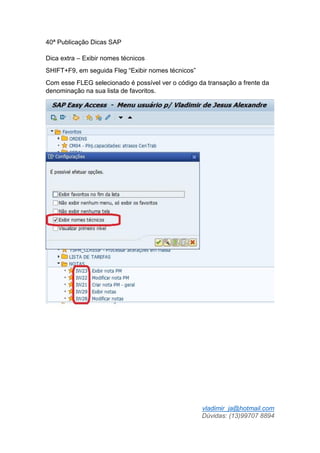 vladimir_ja@hotmail.com
Dúvidas: (13)99707 8894
40ª Publicação Dicas SAP
Dica extra – Exibir nomes técnicos
SHIFT+F9, em seguida Fleg “Exibir nomes técnicos”
Com esse FLEG selecionado é possível ver o código da transação a frente da
denominação na sua lista de favoritos.
 