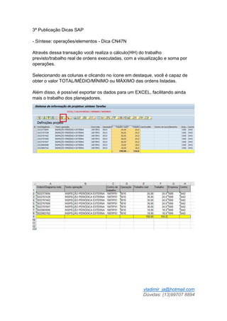 vladimir_ja@hotmail.com
Dúvidas: (13)99707 8894
3ª Publicação Dicas SAP
- Síntese: operações/elementos - Dica CN47N
Através dessa transação você realiza o cálculo(HH) do trabalho
previsto/trabalho real de ordens executadas, com a visualização e soma por
operações.
Selecionando as colunas e clicando no ícone em destaque, você é capaz de
obter o valor TOTAL/MÉDIO/MÍNIMO ou MÁXIMO das ordens listadas.
Além disso, é possível exportar os dados para um EXCEL, facilitando ainda
mais o trabalho dos planejadores.
 