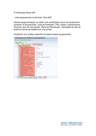 vladimir_ja@hotmail.com
Dúvidas: (13)99707 8894
4ª Publicação Dicas SAP
- Lista equipamentos (multinível) - Dica IE07
Através dessa transação, se obtém uma visualização macro do equipamento,
contendo: N°Equipamento, Local de Instalação, TAG, Classe, Características
Técnicas, Item de manutenção, Plano de Manutenção , Operações da lista de
tarefas e Centro de trabalho em uma só tela.
Facilitando uma análise específica de determinados equipamentos.
 