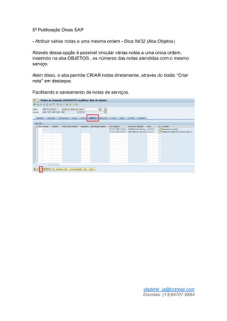 vladimir_ja@hotmail.com
Dúvidas: (13)99707 8894
5ª Publicação Dicas SAP
- Atribuir várias notas a uma mesma ordem - Dica IW32 (Aba Objetos)
Através dessa opção é possível vincular várias notas a uma única ordem,
inserindo na aba OBJETOS , os números das notas atendidas com o mesmo
serviço.
Além disso, a aba permite CRIAR notas diretamente, através do botão "Criar
nota" em destaque.
Facilitando o saneamento de notas de serviços.
 