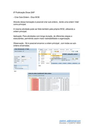 vladimir_ja@hotmail.com
Dúvidas: (13)99707 8894
6ª Publicação Dicas SAP
- Criar Sub-Ordem - Dica IW36
Através dessa transação é possível criar sub-ordens , tendo uma ordem 'mãe'
como principal.
A mesma atividade pode ser feita também pela própria IW32, utilizando a
ordem principal.
Aplicação: Para atividades com longa duração, de diferentes etapas e
executantes, permitindo assim maior rastreabilidade e organização.
Observação : Só é possível encerrar a ordem principal , com todas as sub-
ordens encerradas.
 