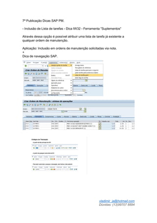 vladimir_ja@hotmail.com
Dúvidas: (13)99707 8894
7ª Publicação Dicas SAP PM.
- Inclusão de Lista de tarefas - Dica IW32 - Ferramenta "Suplementos"
Através dessa opção é possível atribuir uma lista de tarefa já existente a
qualquer ordem de manutenção.
Aplicação: Inclusão em ordens de manutenção solicitadas via nota.
+
Dica de navegação SAP.
 