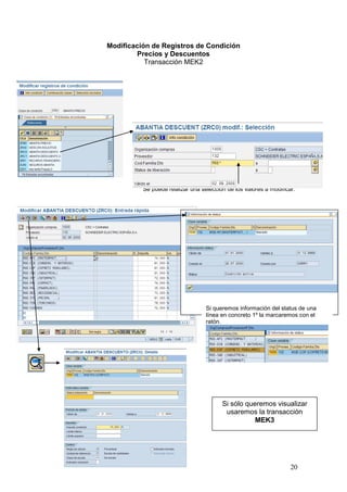 Modificación de Registros de Condición
        Precios y Descuentos
           Transacción MEK2




          Se puede realizar una selección de los valores a modificar.




                                  Si queremos información del status de una
                                  línea en concreto 1º la marcaremos con el
                                  ratón.




                                        Si sólo queremos visualizar
                                         usaremos la transacción
                                                   MEK3




                                                                   20
 