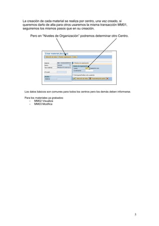 La creación de cada material se realiza por centro, una vez creado, si
queremos darlo de alta para otros usaremos la misma transacción MM01,
seguiremos los mismos pasos que en su creación.

     Pero en “Niveles de Organización” podremos determinar otro Centro.




 Los datos básicos son comunes para todos los centros pero los demás deben informarse.

 Para los materiales ya grabados:
    - MM02 Visualiza
    - MM03 Modifica




                                                                                         5
 
