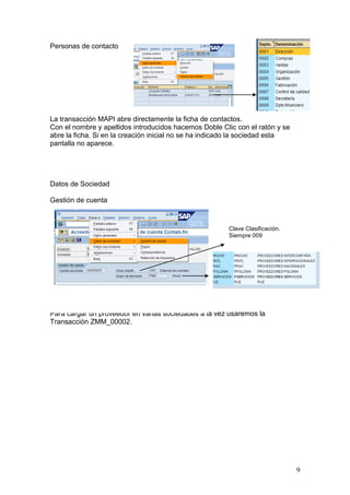 Personas de contacto




La transacción MAPI abre directamente la ficha de contactos.
Con el nombre y apellidos introducidos hacemos Doble Clic con el ratón y se
abre la ficha. Si en la creación inicial no se ha indicado la sociedad esta
pantalla no aparece.




Datos de Sociedad

Gestión de cuenta



                                                       Clave Clasificación.
                                                       Siempre 009




Para cargar un proveedor en varias sociedades a la vez usaremos la
Transacción ZMM_00002.




                                                                              9
 