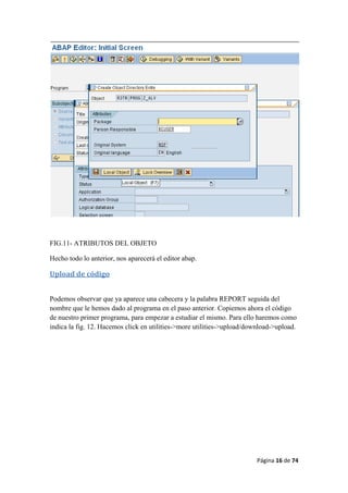 Página 16 de 74 
 
FIG.11- ATRIBUTOS DEL OBJETO
Hecho todo lo anterior, nos aparecerá el editor abap.
Upload de código 
Podemos observar que ya aparece una cabecera y la palabra REPORT seguida del
nombre que le hemos dado al programa en el paso anterior. Copiemos ahora el código
de nuestro primer programa, para empezar a estudiar el mismo. Para ello haremos como
indica la fig. 12. Hacemos click en utilities->more utilities->upload/download->upload.
 