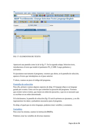 Página 21 de 74 
 
FIG 17- ELEMENTOS DE TEXTO
Aparecerá una pantalla como la de la fig.17. En la segunda solapa, Selection texts,
introducimos el texto que tendrá el parámetro PA_CARR. Luego grabamos y
activamos.
Si ejecutamos nuevamente el programa, veremos que ahora, en la pantalla de selección,
aparece el texto que introdujimos en el paso anterior.
Y ahora, veamos un poco el código del programa.
Pantalla de selección 
Para ello, primero veamos algunos aspectos de abap. El lenguaje abap es un lenguaje
guiado por eventos. Estos son los que controlan la ejecución del programa. Veremos
que existen varios eventos, que tienen un orden de ejecución, y que no es necesario que
se escriban en un orden determinado.
Si la declaramos, la pantalla de selección (fig.15) será la primera en ejecutarse, y en ella
ingresaremos los datos y pulsadores necesarios para el programa.
En abap, al igual que en otros lenguajes, podemos tener variables y constantes.
Variables 
Para crear las mismas, usamos la instrucción DATA.
Podemos crear las variables de diversas maneras:
 