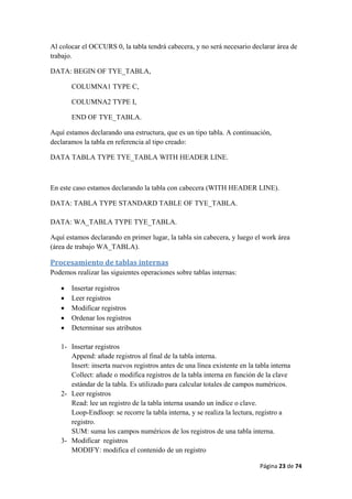 Página 23 de 74 
 
Al colocar el OCCURS 0, la tabla tendrá cabecera, y no será necesario declarar área de
trabajo.
DATA: BEGIN OF TYE_TABLA,
COLUMNA1 TYPE C,
COLUMNA2 TYPE I,
END OF TYE_TABLA.
Aquí estamos declarando una estructura, que es un tipo tabla. A continuación,
declaramos la tabla en referencia al tipo creado:
DATA TABLA TYPE TYE_TABLA WITH HEADER LINE.
En este caso estamos declarando la tabla con cabecera (WITH HEADER LINE).
DATA: TABLA TYPE STANDARD TABLE OF TYE_TABLA.
DATA: WA_TABLA TYPE TYE_TABLA.
Aquí estamos declarando en primer lugar, la tabla sin cabecera, y luego el work área
(área de trabajo WA_TABLA).
Procesamiento de tablas internas 
Podemos realizar las siguientes operaciones sobre tablas internas:
• Insertar registros
• Leer registros
• Modificar registros
• Ordenar los registros
• Determinar sus atributos
1- Insertar registros
Append: añade registros al final de la tabla interna.
Insert: inserta nuevos registros antes de una línea existente en la tabla interna
Collect: añade o modifica registros de la tabla interna en función de la clave
estándar de la tabla. Es utilizado para calcular totales de campos numéricos.
2- Leer registros
Read: lee un registro de la tabla interna usando un índice o clave.
Loop-Endloop: se recorre la tabla interna, y se realiza la lectura, registro a
registro.
SUM: suma los campos numéricos de los registros de una tabla interna.
3- Modificar registros
MODIFY: modifica el contenido de un registro
 