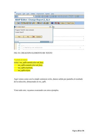 Página 29 de 74 
 
FIG 18- CREACION ELEMENTO DE TEXTO
* salida de datos
write:/ wa_spfli-carrid color col_key,
wa_spfli-connid color col_key,
wa_spfli-cityfrom,
wa_spfli-cityto.
Aquí vemos como con la simple sentencia write, damos salida por pantalla al resultado
de la selección, almacenado en wa_spfli.
Visto todo esto, vayamos avanzando con otros ejemplos.
 