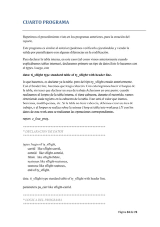 Página 34 de 74 
 
CUARTO PROGRAMA 
Repetimos el procedimiento visto en los programas anteriores, para la creación del
reporte.
Este programa es similar al anterior (podemos verificarlo ejecutándolo y viendo la
salida por pantalla)pero con algunas diferencias en la codificación.
Para declarar la tabla interna, en este caso (tal como vimos anteriormente cuando
explicábamos tablas internas), declaramos primero un tipo de datos.Esto lo hacemos con
el types. Luego, con
data: ti_sflight type standard table of ty_sflight with header line.
lo que hacemos, es declarar ya la table, pero del tipo ty_sflight creado anteriormente.
Con el header line, hacemos que tenga cabecera. Con esto logramos hacer el loopeo de
la tabla, sin tener que declarar un area de trabajo.Aclaremos en este punto: cuando
realizamos el loopeo de la tabla interna, si tiene cabecera, durante el recorrido, vamos
obteniendo cada registro en la cabecera de la tabla. Este será el valor que leamos,
borremos, modifiquemos, etc. Si la tabla no tiene cabecera, debemos crear un área de
trabajo, y el loopeo se realiza sobre la misma ( loop at tabla into workarea ).Y con los
datos de esta work area se realizaran las operaciones correspondientes.
report z_four_prog.
***************************************************
* DECLARACION DE DATOS
***************************************************
types: begin of ty_sflight,
carrid like sflight-carrid,
connid like sflight-connid,
fldate like sflight-fldate,
seatsmax like sflight-seatsmax,
seatsocc like sflight-seatsocc,
end of ty_sflight.
data: ti_sflight type standard table of ty_sflight with header line.
parameters pa_carr like sflight-carrid.
***************************************************
* LOGICA DEL PROGRAMA
***************************************************
 