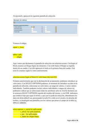 Página 42 de 74 
 
Al ejecutarlo, aparecerá la siguiente pantalla de selección.
Veamos el código:
report z_form.
tables: spfli,
sflight.
Aqui vemos que declaramos la pantalla de selección con selection-screen. Con begin of
block creamos un bloque lógico de elementos. Con with frame el bloque se engloba
dentro de un cuadro. Con title aparecerá el titulo en la primera línea del cuadro. Este
texto lo creamos según lo vimos anteriormente.
selection-screen begin of block b1 with frame title text-010.
Veíamos anteriormente que con la declaración de un parameter, podíamos introducir un
valor único. Con SELECT-OPTIONS podemos, al momento de introducir un dato en la
pantalla de selección, seleccionar un valor único, un rango de valores, o varios valores
individuales. También podemos excluir valores individuales o rangos de valores (ej.
podríamos indicar que se seleccionen todas las aerolíneas salvo la AA).Se declaran con
la sentencia SELECT-OPTIONS seguida del nombre del mismo, y con FOR indicamos
que tendrá el tipo que sigue al mismo y que con la ayuda de selección, obtendremos los
datos de dicha tabla.O sea, presionando la tecla F4 o click en el circulo a la derecha del
textbox, se desplegará una pantallita con los valores que posee el campo de la tabla (ej.
SPFLI-CARRID).
select-options: s_carrid for spfli-carrid,
s_afrom for spfli-airpfrom,
s_ato for spfli-airpto,
s_fldate for sflight-fldate.
 