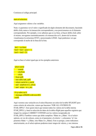 Página 44 de 74 
 
Comienza el código principal.
start-of-selection.
Aquí asignamos valores a las variables.
Nota: si queremos ver el valor o significado de algún elemento del diccionario, haciendo
doble click,vamos a la transacción correspondiente y nos posicionamos en el elemento
correspondiente. Por ejemplo, si no sabemos que es sy-linsz, al hacer doble click sobre
el mismo, navegamos automáticamente a la transacción se11, dentro de la misma
visualizamos la estructura SYST y posicionados LINSZ. Aquí podremos ver que
corresponde al ancho de la línea de la lista.
len1 = sy-linsz.
len2 = len1 - pos1 + 1.
len3 = len2 - 23.
Aquí se hace el select igual que en los ejemplos anteriores
select carrid
connid
cityfrom
cityto
from spfli
into table itab_spfli
where carrid in s_carrid
and airpfrom in s_afrom
and airpto in s_ato.
if sy-subrc ne 0.
message e208(00) with text-003.
endif.
Aquí veremos una variación en el select.Hacemos un select de la table SFLIGHT pero
como criterio de selección, vemos que hacemos ‘FOR ALL ENTRIES IN
ITAB_SPFLI’. Esto quiere decir que tomara todos los valores de la tabla interna
ITAB_SPFLI, y hará la selección de datos de la tabla sflight para aquellos registros que
tengan los campos CARRID Y CONNID con los valores recuperados de
ITAB_SPFLI.Tambien vemos que debe cumplirse ‘fldate in s_fldate’. En el select-
options, en vez de colocar, como en el parameter, el criterio =, colocamos ‘in’ (no
ponemos fldate = s_fldate, sino fldate in s_fldate). Esto es porque, como indicamos
anteriormente, en el select-options podemos tener rangos de valores, y nos interesa
 