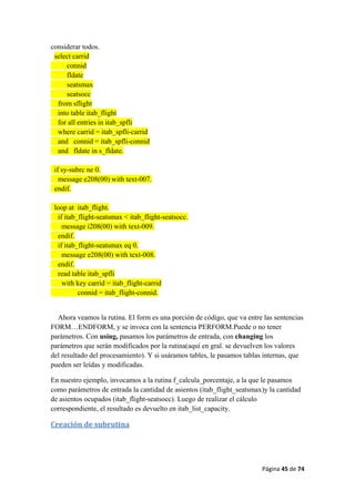 Página 45 de 74 
 
considerar todos.
select carrid
connid
fldate
seatsmax
seatsocc
from sflight
into table itab_flight
for all entries in itab_spfli
where carrid = itab_spfli-carrid
and connid = itab_spfli-connid
and fldate in s_fldate.
if sy-subrc ne 0.
message e208(00) with text-007.
endif.
loop at itab_flight.
if itab_flight-seatsmax < itab_flight-seatsocc.
message i208(00) with text-009.
endif.
if itab_flight-seatsmax eq 0.
message e208(00) with text-008.
endif.
read table itab_spfli
with key carrid = itab_flight-carrid
connid = itab_flight-connid.
Ahora veamos la rutina. El form es una porción de código, que va entre las sentencias
FORM…ENDFORM, y se invoca con la sentencia PERFORM.Puede o no tener
parámetros. Con using, pasamos los parámetros de entrada, con changing los
parámetros que serán modificados por la rutina(aquí en gral. se devuelven los valores
del resultado del procesamiento). Y si usáramos tables, le pasamos tablas internas, que
pueden ser leídas y modificadas.
En nuestro ejemplo, invocamos a la rutina f_calcula_porcentaje, a la que le pasamos
como parámetros de entrada la cantidad de asientos (itab_flight_seatsmax)y la cantidad
de asientos ocupados (itab_flight-seatsocc). Luego de realizar el cálculo
correspondiente, el resultado es devuelto en itab_list_capacity.
Creación de subrutina 
 