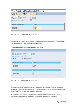 Página 58 de 74 
 
FIG. 32- TEST MODULO DE FUNCIONES
Ingresamos los valores de la figura 32 para los parámetros de entrada, y ejecutamos (F8
o el primer botón, a la izquierda del de Debugging).
FIG. 33- TEST MODULO DE FUNCIONES
Como vemos en la figura 33, aparecerá la pantalla de resultado. En la parte superior
vemos los valores que ingresamos para los parámetros de entrada, y en la parte inferior,
PERCENTAGE, el valor que devuelve la función.
Si tuviéramos una función con gran cantidad de parámetros de entrada, o tablas, y
quisiéramos dejar grabada la variante de ejecución, hacemos lo siguiente:
 