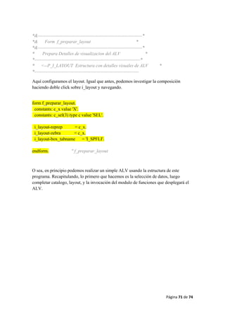 Página 71 de 74 
 
*&---------------------------------------------------------------------*
*& Form f_preparar_layout *
*&---------------------------------------------------------------------*
* Prepara Detalles de visualizacion del ALV *
*----------------------------------------------------------------------*
* <--P_I_LAYOUT Estructura con detalles visuales de ALV *
*---------------------------------------------------------------------
Aquí configuramos el layout. Igual que antes, podemos investigar la composición
haciendo doble click sobre i_layout y navegando.
form f_preparar_layout.
constants: c_x value 'X'.
constants: c_sel(3) type c value 'SEL'.
i_layout-reprep = c_x.
i_layout-zebra = c_x.
i_layout-box_tabname = 'I_SPFLI'.
endform. " f_preparar_layout
O sea, en principio podemos realizar un simple ALV usando la estructura de este
programa. Recapitulando, lo primero que hacemos es la selección de datos, luego
completar catalogo, layout, y la invocación del modulo de funciones que desplegará el
ALV.
 