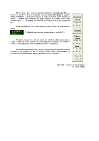 Na resolução de 1 segundo é possível se fazer aquisições por 80 hs, e 
com 0.1 s até 8 hs. Para se visualizar os sinais capturados pode-se utilizar o 
botão Confirmar. O sinal será traçado a partir do tempo inicial definido no 
campo T. Inicial, com intervalo de tempo definido no campo tempo (seta 
amarela figura 11). Os tempos são definidos em hora (h), minuto (m) e segundos 
(s). 
Para manipulação dos sinais pode-se utilizar barra de ferramentas a 
seguir: 
A utilização da mesma é apresentada no capítulo 5.1. 
Os sinais capturados pode ser vistos em forma de tabela acessando-se 
a aba Tabela. Os sinais podem ser visualizados por amostras, por cordão ou 
ambos, a descrição desta funcionalidade é definida no capítulo 4.. 
No painel arquivo estão as funções que permitem armazenar os sinais 
capturados em arquivo, ou ler do arquivo sinais salvos anteriormente. As 
informações referentes a este tópico serão descritas no capítulo 5.2.. 
. 
Figura 12 – Funções de manipulação 
dos sinais médios 
. 
 