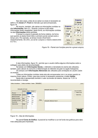5.2 – Manipulação dos Arquivos.. 
Nos dois casos, antes de se salvar os sinais é necessário se 
definir o T, Inicial e T. Final do intervalo que será armazenado, 
figura 18. No arquivo, também, são salvas as informações contidas na 
aba Informações, item 5.3. Quando o arquivo é lido estas 
informações serão resgatadas, desta forma, as informações contidas 
na aba Informações serão perdidas. 
O tempo no arquivo é gravado de forma relativa, de forma 
que quando os dados forem lidos o primeiro pondo sempre será o 
tempo zero. Por exemplo, se tempo inicial e final forem 
respectivamente, 30 e 40 s, ao se ler o arquivo o mesmo estará entre 
0 e 10 s. 
Figura 18 – Painel com funções para ler e gravar arquivo. 
5.3 – Informações.. 
A aba Informações, figura 19, permite que o usuário defina alguma informações sobre a 
soldagem para efeito de documentação. 
Na tabela com Informações Gerais, o diâmetro e densidade do arame são utilizados, 
também, para cálculo do consumo e determinação do diâmetro de gota na opção histograma. 
Os campos com Informações Adicionais são utilizados para anotações do usuário sobre 
os ensaios. 
Todas as informações contidas nesta aba são armazenadas com o os sinais quando os 
mesmos forem salvos. Porém, para isso ocorrer é necessário pressionar o botão Validar. 
Nesta tela é apresentado também o valor da tensão da bateria. Abaixo de 11,8 V é 
recomendada a recarga, 
Figura 19 – Aba de Informações. 
No painel Cores do Gráfico é possível se modificar a cor de fundo dos gráficos para claro 
mais adequada para impressão. 
 