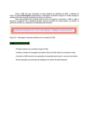 Caso a USB não seja conectada ou haja problema de detecção do SAP, o software irá 
iniciar na janela Informações apresentando a mensagem mostrada na figura 23. Nesta situação o 
software permitirá somente operações de leitura de arquivos. 
Caso seja problema de conexão deve-se sair do programa, reconectar a USB e voltar a 
executar o programa. Se o problema persistir, pode-se conectar em outras portas, ou verificar no 
painel de controle se o dispositivo foi detectado pelo windows. 
Figura 23 – Mensagem indicando problema com conexão da USB. 
5.7 – Recomendações.. 
- Pressão máxima nas conexões do gás 3,5 Bar. 
- Verificar a tensão do carregador da bateria interna do SAP antes de conectá-lo a rede. 
- Conectar a USB somente nas operações de aquisição para reduzir o consumo da bateria. 
- Evitar aquisição em processos de soldagem com ignitor de alta frequência. 
