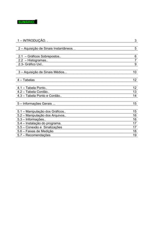 SUMÁRIO: . 
1 – INTRODUÇÃO. . 3 
2 – Aquisição de Sinais Instantâneos. . 5 
2.1 – Gráficos Sobrepostos.. 6 
2.2 – Histogramas.. 7 
2.3- Gráfico UxI.. 9 
3 – Aquisição de Sinais Médios... 10 
4 – Tabelas 12 
4.1 – Tabela Ponto.. 12 
4.2 – Tabela Cordão.. 13 
4.3 – Tabela Ponto e Cordão.. 14 
5 – Informações Gerais ... 15 
5.1 – Manipulação dos Gráficos.. 15 
5.2 – Manipulação dos Arquivos.. 16 
5.3 – Informações.. 16 
5.4 – Instalação do programa. 17 
5.5 – Conexão e Sinalizações 17 
5.6 – Faixas de Medição 18 
5.7 – Recomendações 19 
 