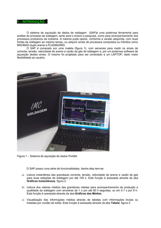 1 – INTRODUÇÃO. . 
O sistema de aquisição de dados de soldagem (SAP)é uma poderosa ferramenta para 
análise do processo de soldagem, tanto para o ensino e pesquisa, como para acompanhamento dos 
processos produtivos da indústria. A mesma pode operar, conforme a versão adquirida, com duas 
fontes de soldagem ao mesmo tempo, ou adquirir sinais de processos compostos ou híbridos como 
MIG/MAG duplo arame e PLASMA/MIG. 
O SAP é composto por uma maleta (figura 1), com sensores para medir os sinais de 
corrente, tensão, velocidade de arame e vazão de gás de soldagem e, por um poderoso software de 
aquisição destes sinais. O mesmo foi projetado para ser conectado a um LAPTOP, dado maior 
flexibilidade ao usuário. 
Figura 1 – Sistema de aquisição de dados Portátil. 
O SAP possui uma série de funcionalidades, dentre elas tem-se: 
a) Leitura instantânea das grandezas corrente, tensão, velocidade de arame e vazão de gás 
para duas estações de soldagem por até 100 s. Esta função é acessada através da aba 
Gráficos Instantâneos, figura 2. 
b) Leitura dos valores médios das grandezas citadas para acompanhamento da produção e 
qualidade da soldagem com amostras de 1 s por até 80 h seguidas, ou em 0.1 s por 8 h. 
Esta função é acessada através da aba Gráficos das Médias. 
c) Visualização das informações médias através de tabelas com informações brutas ou 
tratadas por cordão de solda. Esta função é acessada através da aba Tabela, figura 2. 
 