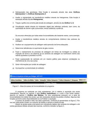 d) Sobreposição das grandezas. Esta função é acessada através das abas Gráficos 
Sobrepostos 1 e Gráficos Sobrepostos 2. 
e) Avaliar a regularidade da transferência metálica através de histogramas. Esta função é 
acessada através da aba Histogramas. 
f) Traças o gráfico da corrente pela tensão de soldagem, através de aba Gráfico I x U 
g) Visualização rápida através do mostrador digital das referidas variáveis, bem como, da 
quantidade de arame e gás consumidos, tempo soldando e potência. 
Os recursos oferecidos por todas estas funcionalidades são bastante vastos, como exemplo: 
a) Avaliar a transferência metálica através do comportamento dinâmico das variáveis de 
soldagem. 
b) Analisar se o equipamento de soldagem está operando de forma adequada. 
c) Determinar deficiências no suprimento de gás e arame. 
d) Fazer o rastreamento do processo de soldagem em linhas de montagem ou soldas de 
inspeção de forma a se observar se as variáveis de soldagem se mantiveram dentro dos 
valores ajustados e previstos na EPS. 
e) Fazer superposição de variáveis em um mesmo gráfico para observar correlações ou 
interferência de uma nas outras. 
f) Gerar informações por cordão de soldagem. 
g) Acompanhar a produtividade do soldador. 
Figura 2 – Abas de acesso às funcionalidades do programa. 
O programa se subdivide em dois subsistemas. Um é relativo à aquisição dos sinais 
instantâneos, descrito na capítulo 2 (aba Gráfico Instantâneo) e o outro a dos sinais médios, 
descrito no capítulo 3 (Gráfico das Médias). Os dois subsistemas possuem um a série de 
funcionalidades de análise dos sinais, que são acessadas através de janelas e botões. Algumas das 
funções somente serão disponibilizadas ao se finalizar a aquisição. 
O acesso às janelas é feito nas abas superiores, conforme já apresentado na figura 2. Por 
sua vez cada janela contém um conjunto de botões e campos a direita da tela. 
Abaixo da janela existe uma painel com indicadores digitais das variáveis de soldagem e de 
outras grandezas obtidas através das mesmas, conformo indicado na figura 3.. 
 