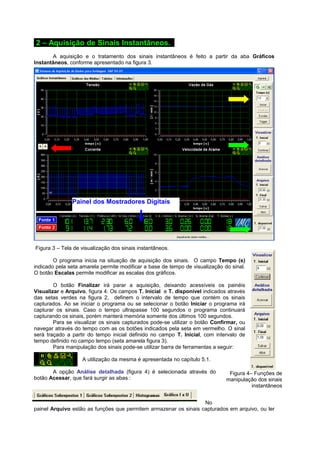 Figura 4– Funções de 
manipulação dos sinais 
instantâneos 
2 – Aquisição de Sinais Instantâneos. . 
A aquisição e o tratamento dos sinais instantâneos é feito a partir da aba Gráficos 
Instantâneos, conforme apresentado na figura 3. 
Painel dos Mostradores Digitais 
Figura 3 – Tela de visualização dos sinais instantâneos. 
O programa inicia na situação de aquisição dos sinais. O campo Tempo (s) 
indicado pela seta amarela permite modificar a base de tempo de visualização do sinal. 
O botão Escalas permite modificar as escalas dos gráficos. 
O botão Finalizar irá parar a aquisição, deixando acessíveis os painéis 
Visualizar e Arquivo, figura 4. Os campos T. Inicial e T. disponível indicados através 
das setas verdes na figura 2, definem o intervalo de tempo que contém os sinais 
capturados. Ao se iniciar o programa ou se selecionar o botão Iniciar o programa irá 
capturar os sinais. Caso o tempo ultrapasse 100 segundos o programa continuará 
capturando os sinais, porém manterá memória somente dos últimos 100 segundos. 
Para se visualizar os sinais capturados pode-se utilizar o botão Confirmar, ou 
navegar através do tempo com as os botões indicados pela seta em vermelho. O sinal 
será traçado a partir do tempo inicial definido no campo T. Inicial, com intervalo de 
tempo definido no campo tempo (seta amarela figura 3). 
Para manipulação dos sinais pode-se utilizar barra de ferramentas a seguir: 
A utilização da mesma é apresentada no capítulo 5.1. 
A opção Análise detalhada (figura 4) é selecionada através do 
botão Acessar, que fará surgir as abas : 
No 
painel Arquivo estão as funções que permitem armazenar os sinais capturados em arquivo, ou ler 
 