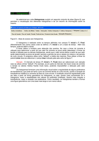 2.2 – Histogramas.. 
Ao selecionar-se a aba Histogramas surgirá um segundo conjunto de abas (figura 6), que 
permitem a visualização dos diferentes histogramas e de um resumo de informações sobre os 
mesmo. 
Figura 6 – Abas de acesso aos histogramas. 
O histograma é realizado entre os tempos definidos nos campos T. Inicial e T. Final, 
diferentemente dos outros casos onde se definia o T. Inicial e um a base de tempo. Além dos 
tempos, pode-se definir a limiar. 
A limiar define a fronteira para detecção dos eventos. No caso a limiar da corrente é 
utilizada para determinar a partir de que valor de corrente os picos serão detectados. A limiar da 
tensão é utilizada para os demais histogramas, sendo que o valor acima define a partir de que valor 
serão determinados os picos de tensão, período e período de arco e abaixo do mesmo o de período 
de curto circuito. O programa utiliza como “default” a média dos mesmos. Para utilizar a limiar do 
painel Limiar deve-se selecionar o campo Usar indicado pela seta verte da figura 7. 
Atenção : O intervalo de tempo (T. Inicial e T. Final) deve ser selecionado com atenção 
caso se utilize a limiar “default”, Por exemplo, se em parte do intervalo não haver sinais de corrente 
e tensão os valores médios ficarão muito baixo, podendo impossibilitar a detecção pelo valor 
“default”.O 
s histogramas fornecem uma informação visual sobre a regularidade de alguns parâmetros 
da transferência, que pode ser tanto o pico da corrente devido ao curto-circuito, quanto a duração da 
transferência metálica ou somente da fase do curto-circuito. A avaliação visual da regularidade pode 
ser feita a partir da forma geométrica do histograma, ou seja, quanto mais concentrado for o 
histograma, maior a repetibilidade dos valores do parâmetro analisado. Quanto mais irregular a 
transferência, maior a variação nos parâmetros. Como resultado, os histogramas tendem a formar 
uma figura geométrica com uma base mais larga e com menor altura. 
 