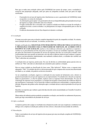 Para que se tenha uma avaliação efetiva pelo SASSMAQ (em termos de tempo, custo e resultados) é 
essencial uma preparação adequada, tanto por parte da companhia avaliada como por parte do órgão 
certificador. 
- O prestador de serviços de logística deve familiarizar-se com o questionário de SASSMAQ, lendo 
8 
as questões e as notas de orientação. 
- As informações gerais (parte 1 do questionário) devem ser disponibilizadas pelo prestador de serviços 
de logística ao órgão certificador antes da avaliação. 
- O órgão certificador deve concordar com a empresa avaliada em relação ao escopo da avaliação, à 
seqüência de áreas a serem avaliadas e ao planejamento de tempo correspondente para os dias da 
avaliação. 
- Evidências documentais devem ficar disponíveis durante a avaliação. 
4.3 A avaliação 
O tempo necessário para uma avaliação completa dependerá do porte da companhia avaliada. No entanto, 
uma avaliação deverá ser realizada, no mínimo, em dois dias. 
O órgão certificador deve SOLICITAR ANTECIPADAMENTE CÓPIAS DE TODAS AS LICENÇAS 
E PROGRAMAS EXIGIDOS PARA O PRESTADOR DE SERVIÇOS, DE ACORDO COM O 
ESCOPO E SUA LOCALIZAÇÃO, analisar se há evidências suficientes que suportem as respostas e 
verificar se os procedimentos de fato são postos em prática e levam aos resultados esperados. A garantia 
por parte dos funcionários do prestador de serviços de logística não deve ser aceita pelo avaliador como 
conformidade para uma questão em particular caso não haja evidências objetivas para embasar a resposta. 
Se houver um procedimento implementado, mas nenhuma evidência disso, o avaliador deve atribuir um 
“Não”e adicionar um comentário. 
A avaliação deve ser rigorosa, porém justa. Em caso de dúvida ou conformidade apenas parcial, deve-se 
atribuir um “Não”, devendo ser adicionado um comentário para explicar a situação. 
Deve-se tomar cuidado na classificação de itens como “Não Aplicável”. Muitas vezes, a resposta mais 
adequada é “Não”. O avaliador não deve se deixar persuadir de que a empresa não executa uma determinada 
atividade se, na verdade, ela poderia ou deveria executá-la. 
Ao ser completada a avaliação, sugere-se a realização de uma reunião de fechamento com o diretor ou 
gerente do prestador de serviços de logística (ou seu representante). O avaliador deve discutir as respostas 
dadas no questionário e, se lhe for pedido, explicar como as respostas foram determinadas. No caso de 
contestação de respostas ou de comentários, o avaliador deverá pedir o fornecimento de evidências objetivas 
que justifiquem a contestação. Se for fornecida evidência satisfatória de conformidade, a resposta pode ser 
alterada. Respostas não podem sofrer alterações após o avaliador deixar a sede do prestador de serviços de 
logística. 
Questões ou respostas que venham a gerar dúvidas deverão serem encaminhadas ao Conselho Consultivo 
do SASSMAQ. 
Observadores da indústria química poderão acompanhar a avaliação, sem interferir no andamento do processo, 
desde que haja concordância do prestador de serviços. 
4.4 Após a avaliação 
A empresa química deve julgar os resultados da avaliação de acordo com suas exigências e estabelecer um 
diálogo com a empresa avaliada para análise de itens críticos e discussão da necessidade de melhoria. 
4.5 Reavaliações 
Todos os prestadores de serviços de logística devem passar por uma reavaliação completa de SASSMAQ a 
cada dois anos. 
 
