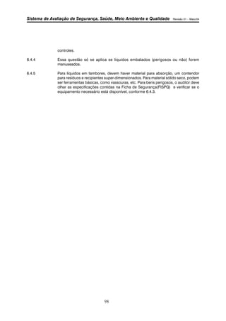 Sistema de Avaliação de Segurança, Saúde, Meio Ambiente e Qualidade Revisão 01 – Maio/04 
98 
controles. 
6.4.4 Essa questão só se aplica se líquidos embalados (perigosos ou não) forem 
manuseados. 
6.4.5 Para líquidos em tambores, devem haver material para absorção, um contendor 
para resíduos e recipientes super-dimensionados. Para material sólido seco, podem 
ser ferramentas básicas, como vassouras, etc. Para bens perigosos, o auditor deve 
olhar as especificações contidas na Ficha de Segurança(FISPQ) e verificar se o 
equipamento necessário está disponível, conforme 6.4.3. 
 